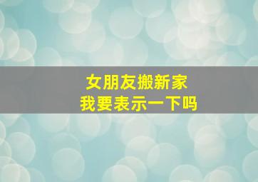 女朋友搬新家 我要表示一下吗